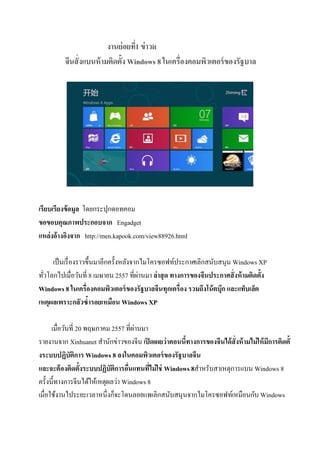 งานย่อยที่1 ข่าวit
จีนสั่งแบนห้ามติดตั้ง Windows 8 ในเครื่องคอมพิวเตอร์ของรัฐบาล
เรียบเรียงข้อมูล โดยกระปุกดอทคอม
ขอขอบคุณภาพประกอบจาก Engadget
แหล่งอ้างอิงจาก http://men.kapook.com/view88926.html
เป็นเรื่องราวขึ้นมาอีกครั้งหลังจากไมโครซอฟท์ประกาศเลิกสนับสนุน Windows XP
ทั่วโลกไปเมื่อวันที่ 8 เมษายน 2557 ที่ผ่านมา ล่าสุด ทางการของจีนประกาศสั่งห้ามติดตั้ง
Windows 8 ในเครื่องคอมพิวเตอร์ของรัฐบาลจีนทุกเครื่อง รวมถึงโน้ตบุ๊ก และแท็บเล็ต
เหตุผลเพราะกลัวซ้ารอยเหมือน Windows XP
เมื่อวันที่ 20 พฤษภาคม 2557 ที่ผ่านมา
รายงานจาก Xinhuanet สานักข่าวของจีน เปิดเผยว่าตอนนี้ทางการของจีนได้สั่งห้ามไม่ให้มีการติดตั้
งระบบปฏิบัติการ Windows 8 ลงในคอมพิวเตอร์ของรัฐบาลจีน
และจะต้องติดตั้งระบบปฏิบัติการอื่นแทนที่ไม่ใช่ Windows 8สาหรับสาเหตุการแบน Windows 8
ครั้งนี้ทางการจีนได้ให้เหตุผลว่า Windows 8
เมื่อใช้งานไประยะเวลาหนึ่งก็จะโดนลอยแพเลิกสนับสนุนจากไมโครซอฟท์เหมือนกับ Windows
 