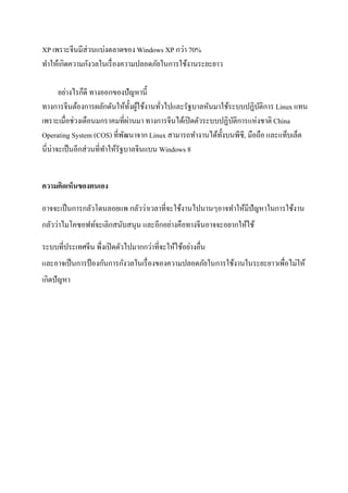 XP เพราะจีนมีส่วนแบ่งตลาดของ Windows XP กว่า 70%
ทาให้เกิดความกังวลในเรื่องความปลอดภัยในการใช้งานระยะยาว
อย่างไรก็ดี ทางออกของปัญหานี้
ทางการจีนต้องการผลักดันให้ทั้งผู้ใช้งานทั่วไปและรัฐบาลหันมาใช้ระบบปฏิบัติการ Linux แทน
เพราะเมื่อช่วงเดือนมกราคมที่ผ่านมา ทางการจีนได้เปิดตัวระบบปฏิบัติการแห่งชาติ China
Operating System (COS) ที่พัฒนาจาก Linux สามารถทางานได้ทั้งบนพีซี, มือถือ และแท็บเล็ต
นี่น่าจะเป็นอีกส่วนที่ทาให้รัฐบาลจีนแบน Windows 8
ความคิดเห็นของตนเอง
อาจจะเป็นการกลัวโดนลอยแพ กลัวว่าเวลาที่จะใช้งานไปนานๆอาจทาให้มีปัญหาในการใช้งาน
กลัวว่าไมโคซอฟท์จะเลิกสนับสนุน และอีกอย่างคือทางจีนอาจจะอยากให้ใช้
ระบบที่ประเทศจีน พึ่งเปิดตัวไปมากกว่าที่จะให้ใช้อย่างอื่น
และอาจเป็นการป้องกันการกังวลในเรื่องของความปลอดภัยในการใช้งานในระยะยาวเพื่อไม่ให้
เกิดปัญหา
 