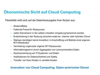 Ökonomische Sicht auf Cloud Computing
Flexibilität wirkt sich auf die Datenherausgabeihrer Nutzer aus:
– Skaleneffekte
– Fallende Preise für Ressourcen
– Jeder Dienst kann in der selben virtuellenUmgebung berechnet werden
– Entscheidung in der Nutzung zwischen externer, interner und hybrider Cloud
– Startups benötigen keine InvestitioninAnschaffung und Betrieb einer eigenen
IKT-Infrastruktur
– Vermietung ungenutzter eigener IKT-Ressourcen
– Informationsgewinn durch Aggregation von (anonymisierten) Daten
– Zweitverwendung von IT-Systemenund Daten
– Implikationen für Datensicherheit und Safety
– Transfer von fixen Kosten in variable Kosten
Innovation von Cloud Computing: Daten-zentrischer Dienst
 