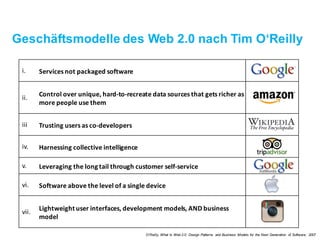 Geschäftsmodelle des Web 2.0 nach Tim O‘Reilly
i. Services not packaged software
ii. Control over unique, hard-to-recreate data sources that gets
richer as more people use them
iii Trusting users as co-developers
iv. Harnessing collective intelligence
v.	 Leveraging the long tail through customer self-service
vi. Software above the level of a single device
vii. Lightweight user interfaces, development models, AND
business model
O‘Reilly, What Is Web 2.0: Design Patterns and Business Models for the Next Generation of Software, 2007
 