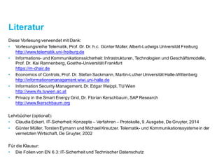 Literatur
Diese Vorlesung verwendet mit Dank:
• Vorlesungsreihe Telematik, Prof. Dr. Dr. h.c. Günter Müller, Albert-Ludwigs Universität Freiburg
http://www.telematik.uni-freiburg.de
• Informations- und Kommunikationssicherheit: Infrastrukturen, Technologien und Geschäftsmodelle,
Prof. Dr. Kai Rannenberg, Goethe-Universität Frankfurt
https://m-chair.de
• Economics of Controls, Prof. Dr. Stefan Sackmann, Martin-Luther Universität Halle-Wittenberg
http://informationsmanagement.wiwi.uni-halle.de
• Information Security Management, Dr. Edgar Weippl, TU Wien
http://www.ifs.tuwien.ac.at
• Privacy in the Smart Energy Grid, Dr. Florian Kerschbaum, SAP Research
http://www.fkerschbaum.org
Lehrbücher (optional):
• Claudia Eckert. IT-Sicherheit: Konzepte – Verfahren – Protokolle, 9. Ausgabe, De Gruyter, 2014
• Günter Müller, Torsten Eymann und Michael Kreutzer. Telematik- und Kommunikationssysteme in der
vernetzten Wirtschaft, De Gruyter, 2002
Für die Klausur:
• Die Folien von EN 6.3: IT-Sicherheit und Technischer Datenschutz
 