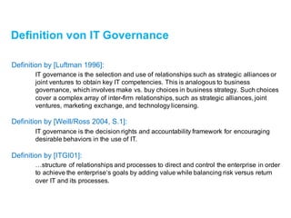 Definition von IT Governance
Definition by [Luftman 1996]:
IT governance is the selection and use of relationships such as strategic alliances or
joint ventures to obtain key IT competencies. This is analogous to business
governance, which involves make vs. buy choices in business strategy. Such choices
cover a complex array of inter-firm relationships, such as strategic alliances, joint
ventures, marketing exchange, and technology licensing.
Definition by [Weill/Ross 2004,S.1]:
IT governance is the decision rights and accountability framework for encouraging
desirable behaviors in the use of IT.
Definition by [ITGI01]:
…structureof relationships and processes to direct and control the enterprise in order
to achieve the enterprise‘s goals by adding value while balancing risk versus return
over IT and its processes.
 