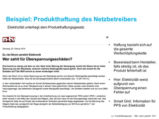 Beispiel: Produkthaftung des Netzbetreibers
Elektrizität unterliegt dem Produkthaftungsgesetz
• Haftung bezieht sich auf
die gesamte
Wertschöpfungskette
• Beweislast beim Hersteller,
falls streitigist, ob das
Produkt fehlerhaft ist
• Smart Grid: Information für
PPS von Elektrizität
• Hier: Elektrizität weist
aufgrund von
Überspannung einen
Fehler auf
u.a. Produkthaftungsgesetz, 1989, zuletzt geändert 2015
 