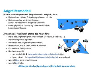 Angreifermodell
Schutz vor omnipotentem Angreifer nicht möglich, da er ...
– Daten direkt bei der Entstehung erfassen könnte
– Daten unbefugt verändern könnte
(durch verändern der Integritätskriterien)
– durch physischeZerstörung die Funktionalität
beeinflussen könnte
Annahme der maximalen Stärke des Angreifers:
– Rolle des Angreifers (Außenstehender, Benutzer, Betreiber, ...)
– Verbreitung des Angreifers
– Verhalten des Angreifers (aktiv/passiv)
– Ressourcen, die er besitzt oder kontrolliert
– KontrollierteSubsysteme
– Rechenkapazität:
• unbeschränkt è informationstheoretischSicherheit nötig
• beschränkt è komplexitätstheoretischSicherheit ausreichend
– wieviel Geld kann er aufbringen
– wieviel Zeit hat er
Allianzen sind notwendig um Sicherheitzu erreichen
 
