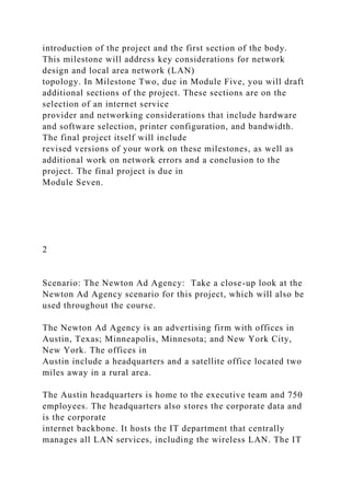 introduction of the project and the first section of the body.
This milestone will address key considerations for network
design and local area network (LAN)
topology. In Milestone Two, due in Module Five, you will draft
additional sections of the project. These sections are on the
selection of an internet service
provider and networking considerations that include hardware
and software selection, printer configuration, and bandwidth.
The final project itself will include
revised versions of your work on these milestones, as well as
additional work on network errors and a conclusion to the
project. The final project is due in
Module Seven.
2
Scenario: The Newton Ad Agency: Take a close-up look at the
Newton Ad Agency scenario for this project, which will also be
used throughout the course.
The Newton Ad Agency is an advertising firm with offices in
Austin, Texas; Minneapolis, Minnesota; and New York City,
New York. The offices in
Austin include a headquarters and a satellite office located two
miles away in a rural area.
The Austin headquarters is home to the executive team and 750
employees. The headquarters also stores the corporate data and
is the corporate
internet backbone. It hosts the IT department that centrally
manages all LAN services, including the wireless LAN. The IT
 