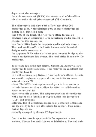 department also manages
the wide area network (WAN) that connects all of the offices
via site-to-site virtual private network (VPN) tunnels.
The Minneapolis and New York offices host about 200
employees each. Approximately 50% of these employees are
mobile (i.e., travelling more
than 80% of the time). The New York office focuses on
producing and disseminating large advertising media content to
clients. For this reason, the
New York office hosts the corporate media and web servers.
The rural satellite office in Austin focuses on billboard ad
designs and is connected to
the corporate WAN with a wireless point-to-point bridge to the
Austin headquarters data center. The rural office is home to 100
employees.
To hire and retain the best talents, Newton Ad Agency allows
employees to work from home. This removes the constraint that
employees have to
live within commuting distance from the firm’s offices. Remote
and mobile employees are provided access to the corporate
network via a VPN
client. The VPN client requires employees to have access to
reliable internet services to allow for effective collaboration
across teams, and for
access to media content. The company provides all employees
with a laptop with full disk encryption, data loss prevention
(DLP), and antivirus
software. The IT department manages all corporate laptops and
has the ability to log into all systems for support. This means
that all laptops are
centrally managed by the one IT department.
Due to an increase in opportunities for expansion to new
markets, Newton has embarked on an initiative to hire and train
 