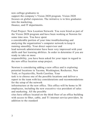new college graduates to
support the company’s Vision 2020 program. Vision 2020
focuses on global expansion. The initiative is to hire graduates
into the marketing,
finance, and IT departments.
Final Project: New Location Network: You were hired as part of
the Vision 2020 program and have been working at Newton for
some time now. You have spent
a considerable portion of your time troubleshooting and
analyzing the organization’s computer network to keep it
running smoothly. Your direct supervisor and
lead network administrator have been very impressed with your
skills and fast learning abilities. In order to determine if you are
ready to take on more
responsibility, you have been asked for your input in regard to
the new office location setup project.
Newton is considering adding a new office and is exploring
potential locations in Tacoma, Washington; Rochester, New
York; or Fayetteville, North Carolina. Your
task is to choose one of the possible locations and deliver a
report to the team with key considerations and recommendations
for the setup of the network
infrastructure at the new office. This office will be home to 50
employees, including the new executive vice president of sales
and marketing. All the possible
sites have offices located on the third floor of an office building
with access to fiber, cable, and T1 internet service providers. In
addition to the standard
3
 