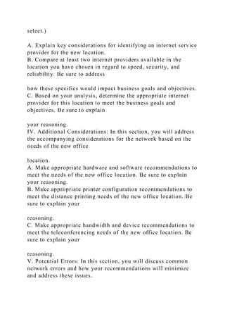 select.)
A. Explain key considerations for identifying an internet service
provider for the new location.
B. Compare at least two internet providers available in the
location you have chosen in regard to speed, security, and
reliability. Be sure to address
how these specifics would impact business goals and objectives.
C. Based on your analysis, determine the appropriate internet
provider for this location to meet the business goals and
objectives. Be sure to explain
your reasoning.
IV. Additional Considerations: In this section, you will address
the accompanying considerations for the network based on the
needs of the new office
location.
A. Make appropriate hardware and software recommendations to
meet the needs of the new office location. Be sure to explain
your reasoning.
B. Make appropriate printer configuration recommendations to
meet the distance printing needs of the new office location. Be
sure to explain your
reasoning.
C. Make appropriate bandwidth and device recommendations to
meet the teleconferencing needs of the new office location. Be
sure to explain your
reasoning.
V. Potential Errors: In this section, you will discuss common
network errors and how your recommendations will minimize
and address these issues.
 