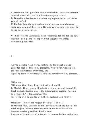 A. Based on your previous recommendations, describe common
network errors that the new location may encounter.
B. Describe effective troubleshooting approaches to the errors
you identified.
C. Explain how the approaches you described would ensure
rapid resolution of the errors. Be sure your response is specific
to the business location.
VI. Conclusion: Summarize your recommendations for the new
location, being sure to support your suggestions using
networking concepts.
4
As you develop your work, continue to look back on and
consider each of these key elements. Remember, writing is a
process that unfolds over time, and
typically requires reconsideration and revision of key element.
Milestones
Milestone One: Final Project Sections I and II
In Module Three, you will submit sections one and two of the
final project. Section one is the introduction section. Section
two covers LAN topography. This
milestone will be graded with the Milestone One Rubric.
Milestone Two: Final Project Sections III and IV
In Module Five, you will submit sections three and four of the
final project. Section three focuses on the selection of an
internet service provider. Section four
focuses on hardware and software recommendations and printer
 