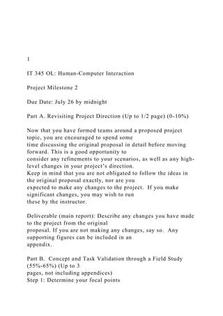 1
IT 345 OL: Human-Computer Interaction
Project Milestone 2
Due Date: July 26 by midnight
Part A. Revisiting Project Direction (Up to 1/2 page) (0-10%)
Now that you have formed teams around a proposed project
topic, you are encouraged to spend some
time discussing the original proposal in detail before moving
forward. This is a good opportunity to
consider any refinements to your scenarios, as well as any high-
level changes in your project’s direction.
Keep in mind that you are not obligated to follow the ideas in
the original proposal exactly, nor are you
expected to make any changes to the project. If you make
significant changes, you may wish to run
these by the instructor.
Deliverable (main report): Describe any changes you have made
to the project from the original
proposal. If you are not making any changes, say so. Any
supporting figures can be included in an
appendix.
Part B. Concept and Task Validation through a Field Study
(55%-65%) (Up to 3
pages, not including appendices)
Step 1: Determine your focal points
 