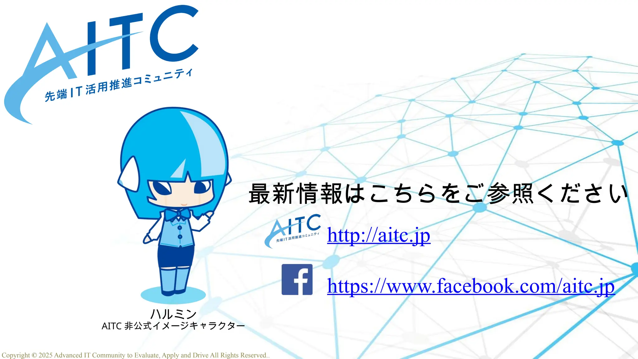 Copyright © 2025 Advanced IT Community to Evaluate, Apply and Drive All Rights Reserved.
Copyright © 2025 Advanced IT Community to Evaluate, Apply and Drive All Rights Reserved.
ハルミン
AITC 非公式イメージキャラクター
最新情報はこちらをご参照ください
http://aitc.jp
https://www.facebook.com/aitc.jp
 