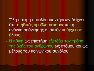 - Όλη αυτή η ποικιλία απαντήσεων δείχνει
ότι: ο ηθικός προβληματισμός και η
ανάγκη απάντησης σ’ αυτόν υπάρχει σε
όλους.
- Η ηθική ως επιστήμη εξετάζει τον τρόπο
της ζωής του ανθρώπου ως ατόμου και ως
μέλους του κοινωνικού συνόλου.
 