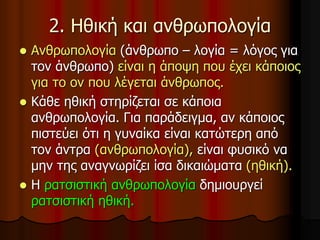 2. Ηθική και ανθρωπολογία
 Ανθρωπολογία (άνθρωπο – λογία = λόγος για
τον άνθρωπο) είναι η άποψη που έχει κάποιος
για το ον που λέγεται άνθρωπος.
 Κάθε ηθική στηρίζεται σε κάποια
ανθρωπολογία. Για παράδειγμα, αν κάποιος
πιστεύει ότι η γυναίκα είναι κατώτερη από
τον άντρα (ανθρωπολογία), είναι φυσικό να
μην της αναγνωρίζει ίσα δικαιώματα (ηθική).
 Η ρατσιστική ανθρωπολογία δημιουργεί
ρατσιστική ηθική.
 