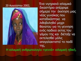 20 Αυγούστου 2002,
Ένα νιγηριανό ισλαμικό
δικαστήριο απέρριψε
σήμερα την έκκληση μιας
νέας γυναίκας που
καταδικάστηκε να
λιθοβοληθεί μεχρι
θανατου για τη γεννηση
ενός παιδιού εκτος του
γάμου της και διέταξε να
εκτελεσθεί μόλις
απογαλακτιστεί το παιδί
της.
Η ισλαμική ανθρωπολογία «γεννά» ισλαμική ηθική.
 