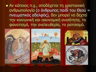  Αν κάποιος π.χ., αποδέχεται τη χριστιανική
ανθρωπολογία (ο άνθρωπος παιδί του Θεού =
πνευματικός αδελφός), δεν μπορεί να δεχτεί
την κοινωνική και οικονομική ανισότητα, το
φανατισμό, την ανελευθερία, το ρατσισμό.
 