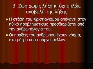 3. Ζωή χωρίς λήξη κι όχι απλώς
αναβολή της λήξης
 Η στάση του Χριστιανισμού απέναντι στον
ηθικό προβληματισμό προσδιορίζεται από
την ανθρωπολογία του.
 Οι πράξεις του ανθρώπου έχουν νόημα,
στο μέτρο που υπάρχει μέλλον.
 