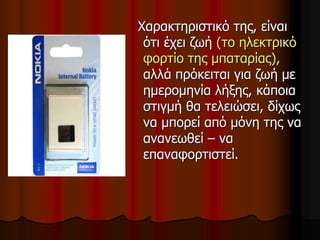 Χαρακτηριστικό της, είναι
ότι έχει ζωή (το ηλεκτρικό
φορτίο της μπαταρίας),
αλλά πρόκειται για ζωή με
ημερομηνία λήξης, κάποια
στιγμή θα τελειώσει, δίχως
να μπορεί από μόνη της να
ανανεωθεί – να
επαναφορτιστεί.
 