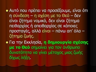 Αυτό που πρέπει να προσέξουμε, είναι ότι
η σύνδεση – η σχέση με το Θεό – δεν
είναι ζήτημα νομικό, δεν είναι ζήτημα
πειθαρχίας ή απειθαρχίας σε κάποιες
προσταγές, αλλά είναι – πάνω απ’ όλα –
ζήτημα ζωής.
 Για την Εκκλησία, η δημιουργία σχέσης
με το Θεό σημαίνει για τον άνθρωπο
δυνατότητα να γίνει μέτοχος μιας ζωής
δίχως λήξη.
 