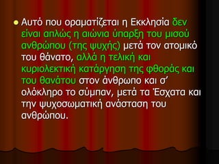  Αυτό που οραματίζεται η Εκκλησία δεν
είναι απλώς η αιώνια ύπαρξη του μισού
ανθρώπου (της ψυχής) μετά τον ατομικό
του θάνατο, αλλά η τελική και
κυριολεκτική κατάργηση της φθοράς και
του θανάτου στον άνθρωπο και σ’
ολόκληρο το σύμπαν, μετά τα Έσχατα και
την ψυχοσωματική ανάσταση του
ανθρώπου.
 
