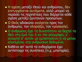  Η σχέση μεταξύ Θεού και ανθρώπου, δεν
επιτυγχάνεται αυτόματα, αλλά μπορεί να
περάσει τις περιπέτειες που διέρχεται κάθε
σχέση μεταξύ ζωντανών προσώπων.
 Ο Θεός αδιάκοπα ανοίγεται προς τον
άνθρωπο, τον πλησιάζει, τον προσκαλεί.
 Ο άνθρωπος έχει τη δυνατότητα να δεχτεί το
Θεό στη ζωή του ή να τον απορρίψει, ν’
ανοιχτεί σ’ αυτόν με εμπιστοσύνη ή να μείνει
κλεισμένος στα ανθρώπινα δεδομένα.
 Καθένα απ’ αυτά τα ενδεχόμενα έχει
αντίστοιχα τις συνέπειες (π.χ. μπαταρία).
 