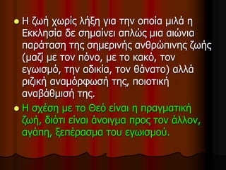  Η ζωή χωρίς λήξη για την οποία μιλά η
Εκκλησία δε σημαίνει απλώς μια αιώνια
παράταση της σημερινής ανθρώπινης ζωής
(μαζί με τον πόνο, με το κακό, τον
εγωισμό, την αδικία, τον θάνατο) αλλά
ριζική αναμόρφωσή της, ποιοτική
αναβάθμισή της.
 Η σχέση με το Θεό είναι η πραγματική
ζωή, διότι είναι άνοιγμα προς τον άλλον,
αγάπη, ξεπέρασμα του εγωισμού.
 
