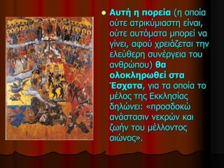  Αυτή η πορεία (η οποία
ούτε ατρικύμιαστη είναι,
ούτε αυτόματα μπορεί να
γίνει, αφού χρειάζεται την
ελεύθερη συνέργεια του
ανθρώπου) θα
ολοκληρωθεί στα
Έσχατα, για τα οποία το
μέλος της Εκκλησίας
δηλώνει: «προσδοκώ
ανάστασιν νεκρών και
ζωήν του μέλλοντος
αιώνος».
 
