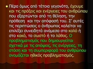  Πέρα όμως από τέτοια γεγονότα, έχουμε
και τις πράξεις και ενέργειες του ανθρώπου
που εξαρτώνται από τη θέληση, την
πρόθεση και την απόφασή του. Σ’ αυτές
τις περιπτώσεις ο άνθρωπος καλείται να
επιλέξει συνειδητά ανάμεσα στο καλό ή
στο κακό, το σωστό ή το λάθος. Ο
προβληματισμός που δημιουργείται
σχετικά με τις απόψεις, τις ενέργειες, τη
στάση και τη συμπεριφορά του ανθρώπου
ονομάζεται ηθικός προβληματισμός.
 