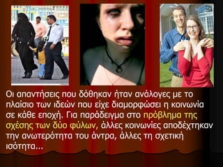 Οι απαντήσεις που δόθηκαν ήταν ανάλογες με το
πλαίσιο των ιδεών που είχε διαμορφώσει η κοινωνία
σε κάθε εποχή. Για παράδειγμα στο πρόβλημα της
σχέσης των δύο φύλων, άλλες κοινωνίες αποδέχτηκαν
την ανωτερότητα του άντρα, άλλες τη σχετική
ισότητα...
 