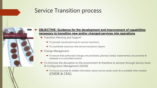 Service Transition process
 OBJECTIVE: Guidance for the development and improvement of capabilities
necessary to transition new and/or changed services into operations
 Transition Planning and Support
 To provide overall planning for service transitions
 To coordinate resources that service transitions require
 Change Management
 To ensure that authorized changes are prioritized, planned, tested, implemented, documented &
reviewed in a controlled manner
 To minimize the disruption to the environment & therefore to services through Service Asset
& Configuration Management (SACM)
 To ensure accurate & reliable information about service assets exists & is available when needed
(CMDB & CMS)
 