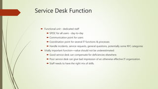 Service Desk Function
 Functional unit - dedicated staff
 SPOC for all users - day-to-day
 Communication point for users
 Coordination point for several IT functions & processes
 Handle incidents, service requests, general questions, potentially some RFC categories
 Vitally important function—value should not be underestimated:
 Good service desk can compensate for deficiencies elsewhere.
 Poor service desk can give bad impression of an otherwise effective IT organization.
 Staff needs to have the right mix of skills.
 