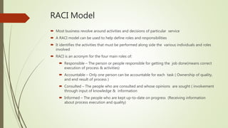 RACI Model
 Most business revolve around activities and decisions of particular service
 A RACI model can be used to help define roles and responsibilities
 It identifies the activities that must be performed along side the various individuals and roles
involved
 RACI is an acronym for the four main roles of:
 Responsible – The person or people responsible for getting the job done(means correct
execution of process & activities)
 Accountable – Only one person can be accountable for each task ( Ownership of quality,
and end result of process )
 Consulted – The people who are consulted and whose opinions are sought ( involvement
through input of knowledge & information
 Informed – The people who are kept up-to-date on progress (Receiving information
about process execution and quality)
 