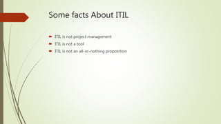Some facts About ITIL
 ITIL is not project management
 ITIL is not a tool
 ITIL is not an all-or-nothing proposition
 