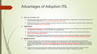 Advantages of Adoption ITIL
 Business orientation of IT
 The RACI (Responsible, Accountable, Consulted, Informed) model brings clarity to organizations’ functions and roles, and it
constitutes the foundation for communication between IT and business.
 Professional and proven processes integrate customer value and outcomes in every process, role and function, while at the
same time increasing customer satisfaction.
 Organization
 Optimized and reduced cost : Financial Management is integrated throughout the service lifecycle. That means that costs
are planned and controlled, and cost justification can be easily made.
 The staff inside an ITIL-based organization gains competence and increases capability and productivity, which lead to
higher staff satisfaction and retention.
 Operational processes, With SLA parameter measurement (mostly by tools) incident and problem management become
more efficient, controlled and measured, which increases productivity and the satisfaction of both staff and customers
 Quality of service
 Constant measurements and improvements guarantee that quality assurance of the service does not end with the
customer acceptance test, but it continues throughout the service lifecycle. Lessons learned and experienced on existing
services will be integrated in every new service developed or improvement made on existing ones. The focus on customer
needs and perception shifts away from a technological debate toward value received, customer satisfaction and customer
relation.
 There are many more areas where ITIL implementation means one step forward toward satisfied customers and the
creation of a competitive advantage. The business world, as well as the IT world, is changing very quickly.
 
