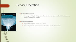 Service Operation
 Problem Management
 To manage the lifecycle of all problems from identification to removal & minimize the adverse
impact of incidents and problems
 Access Management
 To provide the right for users to use a service
 To execute policies & actions defined in Information Security Management
 
