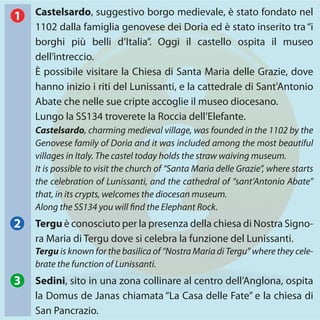 Castelsardo, suggestivo borgo medievale, è stato fondato nel
1102 dalla famiglia genovese dei Doria ed è stato inserito tra“i
borghi più belli d’Italia”. Oggi il castello ospita il museo
dell’intreccio.
È possibile visitare la Chiesa di Santa Maria delle Grazie, dove
hanno inizio i riti del Lunissanti, e la cattedrale di Sant'Antonio
Abate che nelle sue cripte accoglie il museo diocesano.
Lungo la SS134 troverete la Roccia dell’Elefante.
Tergu è conosciuto per la presenza della chiesa di Nostra Signo-
ra Maria di Tergu dove si celebra la funzione del Lunissanti.
Castelsardo, charming medieval village, was founded in the 1102 by the
Genovese family of Doria and it was included among the most beautiful
villages in Italy. The castel today holds the straw waiving museum.
It is possible to visit the church of “Santa Maria delle Grazie”, where starts
the celebration of Lunissanti, and the cathedral of “sant’Antonio Abate”
that, in its crypts, welcomes the diocesan museum.
Along the SS134 you will find the Elephant Rock.
Tergu is known for the basilica of “Nostra Maria di Tergu” where they cele-
brate the function of Lunissanti.
Sedini, sito in una zona collinare al centro dell’Anglona, ospita
la Domus de Janas chiamata “La Casa delle Fate” e la chiesa di
San Pancrazio.
1
2
3
 