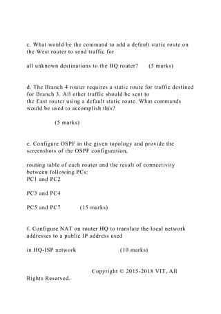 c. What would be the command to add a default static route on
the West router to send traffic for
all unknown destinations to the HQ router? (5 marks)
d. The Branch 4 router requires a static route for traffic destined
for Branch 3. All other traffic should be sent to
the East router using a default static route. What commands
would be used to accomplish this?
(5 marks)
e. Configure OSPF in the given topology and provide the
screenshots of the OSPF configuration,
routing table of each router and the result of connectivity
between following PCs:
PC1 and PC2
PC3 and PC4
PC5 and PC7 (15 marks)
f. Configure NAT on router HQ to translate the local network
addresses to a public IP address used
in HQ-ISP network (10 marks)
Copyright © 2015-2018 VIT, All
Rights Reserved.
 