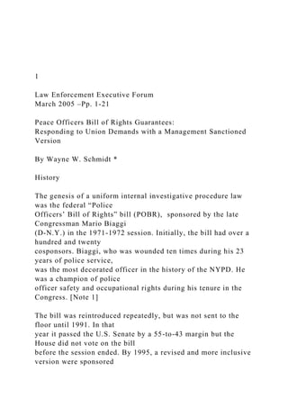 1
Law Enforcement Executive Forum
March 2005 –Pp. 1-21
Peace Officers Bill of Rights Guarantees:
Responding to Union Demands with a Management Sanctioned
Version
By Wayne W. Schmidt *
History
The genesis of a uniform internal investigative procedure law
was the federal “Police
Officers’ Bill of Rights” bill (POBR), sponsored by the late
Congressman Mario Biaggi
(D-N.Y.) in the 1971-1972 session. Initially, the bill had over a
hundred and twenty
cosponsors. Biaggi, who was wounded ten times during his 23
years of police service,
was the most decorated officer in the history of the NYPD. He
was a champion of police
officer safety and occupational rights during his tenure in the
Congress. [Note 1]
The bill was reintroduced repeatedly, but was not sent to the
floor until 1991. In that
year it passed the U.S. Senate by a 55-to-43 margin but the
House did not vote on the bill
before the session ended. By 1995, a revised and more inclusive
version were sponsored
 
