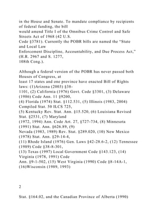 in the House and Senate. To mandate compliance by recipients
of federal funding, the bill
would amend Title I of the Omnibus Crime Control and Safe
Streets Act of 1968 (42 U.S.
Code §3781). Currently the POBR bills are named the “State
and Local Law
Enforcement Discipline, Accountability, and Due Process Act,”
(H.R. 2967 and S. 1277,
108th Cong.).
Although a federal version of the POBR has never passed both
Houses of Congress, at
least 17 states and one province have enacted Bill of Rights
laws: (1)Arizona (2003) §38-
1101, (2) California (1976) Govt. Code §3301, (3) Delaware
(1986) Code Ann. 11 §9200,
(4) Florida (1974) Stat. §112.531, (5) Illinois (1983, 2004)
Compiled Stat. 50 ILCS 725,
(5) Kentucky Rev. Stat. Ann. §15.520, (6) Louisiana Revised
Stat. §2531, (7) Maryland
(1972, 1994) Ann. Code Art. 27, §727-734, (8) Minnesota
(1991) Stat. Ann. §626.89, (9)
Nevada (1983, 1989) Rev. Stat. §289.020, (10) New Mexico
(1978) Stat. Ann. §29-14-4,
(11) Rhode Island (1976) Gen. Laws §42-28.6-2, (12) Tennessee
(1989) Code §38-8-301,
(13) Texas (1997) Local Government Code §143.123, (14)
Virginia (1978, 1991) Code
Ann. §9-1-502, (15) West Virginia (1990) Code §8-14A-1,
(16)Wisconsin (1989, 1993)
2
Stat. §164.02, and the Canadian Province of Alberta (1990)
 