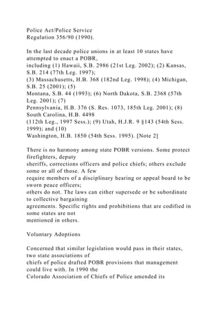Police Act/Police Service
Regulation 356/90 (1990).
In the last decade police unions in at least 10 states have
attempted to enact a POBR,
including (1) Hawaii, S.B. 2986 (21st Leg. 2002); (2) Kansas,
S.B. 214 (77th Leg. 1997);
(3) Massachusetts, H.B. 368 (182nd Leg. 1998); (4) Michigan,
S.B. 25 (2001); (5)
Montana, S.B. 44 (1993); (6) North Dakota, S.B. 2368 (57th
Leg. 2001); (7)
Pennsylvania, H.B. 376 (S. Res. 1073, 185th Leg. 2001); (8)
South Carolina, H.B. 4498
(112th Leg., 1997 Sess.); (9) Utah, H.J.R. 9 §143 (54th Sess.
1999); and (10)
Washington, H.B. 1850 (54th Sess. 1995). [Note 2]
There is no harmony among state POBR versions. Some protect
firefighters, deputy
sheriffs, corrections officers and police chiefs; others exclude
some or all of those. A few
require members of a disciplinary hearing or appeal board to be
sworn peace officers;
others do not. The laws can either supersede or be subordinate
to collective bargaining
agreements. Specific rights and prohibitions that are codified in
some states are not
mentioned in others.
Voluntary Adoptions
Concerned that similar legislation would pass in their states,
two state associations of
chiefs of police drafted POBR provisions that management
could live with. In 1990 the
Colorado Association of Chiefs of Police amended its
 