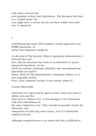 with union versions that
were pending in their state legislatures. The document has been
in a “stealth mode” for
over eight years–it exists, but has not been widely seen until
now. It should be
3
remembered that many IACP members remain opposed to any
POBR legislation, no
matter how balanced it might be.
As the chair of the Internal Affairs Legislation Subcommittee, I
believed then and
now, that the document has value as an alternative to union-
sponsored legislation. As the
IACP has learned, sometimes painfully, that uncompromising
opposition can lead to
defeat. [Note 4] The Subcommittee’s document follows, as it
was originally written.
First, a few comments on how it was written. [Note 5]
Content Philosophy
Americans are captivated by sports events, where one team or
athlete wins and the
other team or athletes lose. A few managers view interaction
with their subordinates in
the same competitive way. They concede no ground, contest all
intrusions, and
concentrate on achieving total victory, even if it diminishes
employee morale.
Although competitiveness is an innate trait that is difficult to
 
