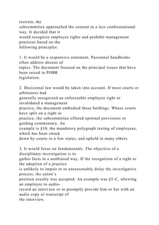 restrain, the
subcommittee approached the content in a less confrontational
way. It decided that it
would recognize employee rights and prohibit management
practices based on the
following principles:
1. It would be a responsive statement. Personnel handbooks
often address dozens of
topics. The document focused on the principal issues that have
been raised in POBR
legislation.
2. Decisional law would be taken into account. If most courts or
arbitrators had
generally recognized an enforceable employee right or
invalidated a management
practice, the document embodied those holdings. Where courts
have split on a right or
practice, the subcommittee offered optional provisions or
guiding commentary. An
example is §10, the mandatory polygraph testing of employees,
which has been struck
down by courts in a few states, and upheld in many others.
3. It would focus on fundamentals. The objective of a
disciplinary investigation is to
gather facts in a nonbiased way. If the recognition of a right or
the adoption of a practice
is unlikely to impair or to unreasonably delay the investigative
process, the union’s
position usually was accepted. An example was §5-C, allowing
an employee to audio-
record an interview or to promptly provide him or her with an
audio copy or transcript of
the interview.
 