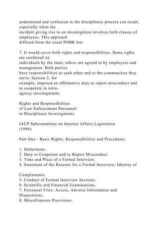 undermined and confusion in the disciplinary process can result,
especially when the
incident giving rise to an investigation involves both classes of
employees. This approach
differed from the usual POBR law.
7. It would cover both rights and responsibilities. Some rights
are conferred on
individuals by the state; others are agreed to by employees and
management. Both parties
have responsibilities to each other and to the communities they
serve. Section 2, for
example, imposed an affirmative duty to report misconduct and
to cooperate in intra-
agency investigations.
Rights and Responsibilities
of Law Enforcement Personnel
in Disciplinary Investigations
IACP Subcommittee on Internal Affairs Legislation
(1996)
Part One - Basic Rights, Responsibilities and Procedures
1. Definitions.
2. Duty to Cooperate and to Report Misconduct.
3. Time and Place of a Formal Interview.
4. Statement of the Reasons for a Formal Interview; Identity of
Complainants.
5. Conduct of Formal Interview Sessions.
6. Scientific and Financial Examinations.
7. Personnel Files: Access, Adverse Information and
Dispositions.
8. Miscellaneous Provisions:
 