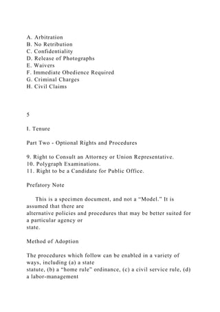 A. Arbitration
B. No Retribution
C. Confidentiality
D. Release of Photographs
E. Waivers
F. Immediate Obedience Required
G. Criminal Charges
H. Civil Claims
5
I. Tenure
Part Two - Optional Rights and Procedures
9. Right to Consult an Attorney or Union Representative.
10. Polygraph Examinations.
11. Right to be a Candidate for Public Office.
Prefatory Note
This is a specimen document, and not a “Model.” It is
assumed that there are
alternative policies and procedures that may be better suited for
a particular agency or
state.
Method of Adoption
The procedures which follow can be enabled in a variety of
ways, including (a) a state
statute, (b) a “home rule” ordinance, (c) a civil service rule, (d)
a labor-management
 