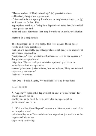 “Memorandum of Understanding,” (e) provisions in a
collectively bargained agreement,
(f) inclusion in an agency handbook or employee manual, or (g)
an Executive Order. The
appropriate method of adoption depends on state law, historical
labor practices and
political considerations that may be unique to each jurisdiction.
Method of Compilation
This Statement is in two parts. The first covers those basic
rights and responsibilities
that (a) are generally accepted professional practices and/or (b)
have been imposed by
“mainstream” court decisions that have arisen in the course of
due process appeals and
litigation. The second part contains optional practices or
procedures that are operative
currently in some jurisdictions, but not others. They are treated
separately because of
their eristic nature.
Part One - Basic Rights, Responsibilities and Procedures
1. Definitions
A. “Agency” means the department or unit of government for
which an officer or
employee, as defined herein, provides occupational or
professional services.
B. “Critical Incident Report” means a written report required to
be completed and
submitted by an officer to his or her superiors (or written at the
request of his or her
superiors) involving:
 
