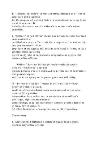 E. “Informal Interview” means a meeting between an officer or
employee and a superior
for the purpose of learning facts or circumstances relating to an
incident or event. It
includes the mediation of a citizen’s or supervisor’s minor
complaint.
F. “Officer” or “employee” means any person, (a) who has been
commissioned or
certified as a peace officer, whether compensated or not, or (b)
any compensated civilian
employee of the agency that retains such peace officers, or (c) a
civilian employee of the
parent entity who is permanently assigned to an agency that
retains police officers.
“Officer” does not include privately employed special
officers. “Employee” does not
include persons who are employed by private sector contractors
that provide support
services to an agency or its parent governmental entity.
G. “Serious Misconduct” means an act, omission or other
behavior which if proved,
could result in (a) a disciplinary suspension of one or more
days, or (b) a punitive
interruption, loss, reduction, or restriction of an officer’s
privileges, rights or promotional
opportunities, or (c) an involuntary transfer, or (d) a demotion
in rank, pay or status, or
(e) other diminution of compensation, or (f) termination.
Commentary
1. Application: California’s statute includes police chiefs,
probationary police officers
 