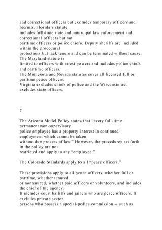 and correctional officers but excludes temporary officers and
recruits. Florida’s statute
includes full-time state and municipal law enforcement and
correctional officers but not
parttime officers or police chiefs. Deputy sheriffs are included
within the procedural
protections but lack tenure and can be terminated without cause.
The Maryland statute is
limited to officers with arrest powers and includes police chiefs
and parttime officers.
The Minnesota and Nevada statutes cover all licensed full or
parttime peace officers.
Virginia excludes chiefs of police and the Wisconsin act
excludes state officers.
7
The Arizona Model Policy states that “every full-time
permanent non-supervisory
police employee has a property interest in continued
employment which cannot be taken
without due process of law.” However, the procedures set forth
in the policy are not
restricted and apply to any “employee.”
The Colorado Standards apply to all “peace officers.”
These provisions apply to all peace officers, whether full or
parttime, whether tenured
or nontenured, whether paid officers or volunteers, and includes
the chief of the agency.
It includes court bailiffs and jailers who are peace officers. It
excludes private sector
persons who possess a special-police commission -- such as
 