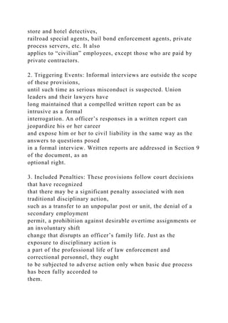 store and hotel detectives,
railroad special agents, bail bond enforcement agents, private
process servers, etc. It also
applies to “civilian” employees, except those who are paid by
private contractors.
2. Triggering Events: Informal interviews are outside the scope
of these provisions,
until such time as serious misconduct is suspected. Union
leaders and their lawyers have
long maintained that a compelled written report can be as
intrusive as a formal
interrogation. An officer’s responses in a written report can
jeopardize his or her career
and expose him or her to civil liability in the same way as the
answers to questions posed
in a formal interview. Written reports are addressed in Section 9
of the document, as an
optional right.
3. Included Penalties: These provisions follow court decisions
that have recognized
that there may be a significant penalty associated with non
traditional disciplinary action,
such as a transfer to an unpopular post or unit, the denial of a
secondary employment
permit, a prohibition against desirable overtime assignments or
an involuntary shift
change that disrupts an officer’s family life. Just as the
exposure to disciplinary action is
a part of the professional life of law enforcement and
correctional personnel, they ought
to be subjected to adverse action only when basic due process
has been fully accorded to
them.
 