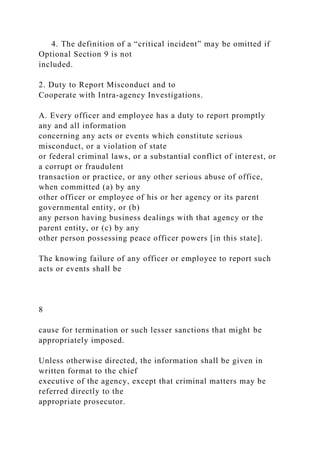 4. The definition of a “critical incident” may be omitted if
Optional Section 9 is not
included.
2. Duty to Report Misconduct and to
Cooperate with Intra-agency Investigations.
A. Every officer and employee has a duty to report promptly
any and all information
concerning any acts or events which constitute serious
misconduct, or a violation of state
or federal criminal laws, or a substantial conflict of interest, or
a corrupt or fraudulent
transaction or practice, or any other serious abuse of office,
when committed (a) by any
other officer or employee of his or her agency or its parent
governmental entity, or (b)
any person having business dealings with that agency or the
parent entity, or (c) by any
other person possessing peace officer powers [in this state].
The knowing failure of any officer or employee to report such
acts or events shall be
8
cause for termination or such lesser sanctions that might be
appropriately imposed.
Unless otherwise directed, the information shall be given in
written format to the chief
executive of the agency, except that criminal matters may be
referred directly to the
appropriate prosecutor.
 
