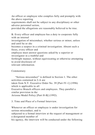 An officer or employee who complies fully and promptly with
the above reporting
requirements shall not be subject to any disciplinary or other
adverse personnel action,
provided the allegations are reasonably believed to be true.
B. Every officer and employee has a duty to cooperate fully
with an internal
investigation of misconduct, whether serious or minor, unless
and until he or she
becomes a suspect in a criminal investigation. Absent such a
focus, every officer and
employee must answer questions asked by a superior or
investigator in a truthful and
forthright manner, without equivocating or otherwise attempting
to avoid disclosure of
relevant information.
Commentary
“Serious misconduct” is defined in Section 1. The other
activities contained in 2-A are
taken from N.Y. Executive Order No. 39 [Part IV-1] (1996)
which is applicable to all
Executive Branch officers and employees. They parallel a
similar provision in the
Arizona Model Policy [Part II-B] (1992).
3. Time and Place of a Formal Interview.
Whenever an officer or employee is under investigation for
serious misconduct, and is
subjected to a formal interview at the request of management or
a designated member of
his agency, the interview will be conducted under the following
 