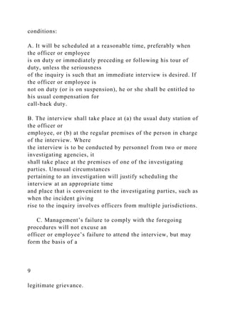 conditions:
A. It will be scheduled at a reasonable time, preferably when
the officer or employee
is on duty or immediately preceding or following his tour of
duty, unless the seriousness
of the inquiry is such that an immediate interview is desired. If
the officer or employee is
not on duty (or is on suspension), he or she shall be entitled to
his usual compensation for
call-back duty.
B. The interview shall take place at (a) the usual duty station of
the officer or
employee, or (b) at the regular premises of the person in charge
of the interview. Where
the interview is to be conducted by personnel from two or more
investigating agencies, it
shall take place at the premises of one of the investigating
parties. Unusual circumstances
pertaining to an investigation will justify scheduling the
interview at an appropriate time
and place that is convenient to the investigating parties, such as
when the incident giving
rise to the inquiry involves officers from multiple jurisdictions.
C. Management’s failure to comply with the foregoing
procedures will not excuse an
officer or employee’s failure to attend the interview, but may
form the basis of a
9
legitimate grievance.
 